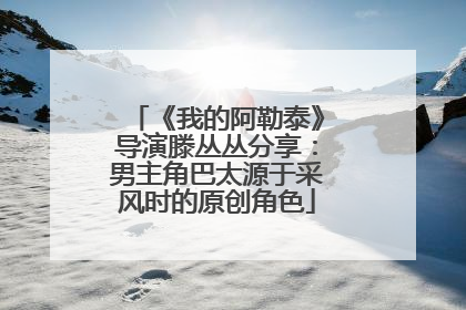 《我的阿勒泰》导演滕丛丛分享：男主角巴太源于采风时的原创角色
