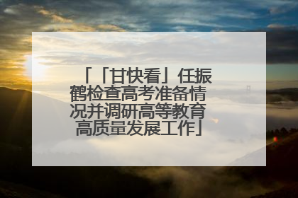 「甘快看」任振鹤检查高考准备情况并调研高等教育高质量发展工作