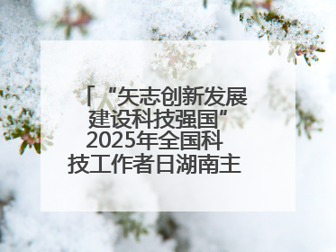 “矢志创新发展 建设科技强国”2025年全国科技工作者日湖南主场活动举行