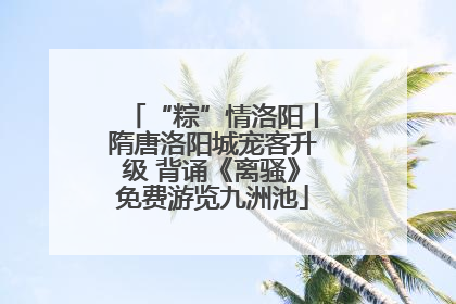 “粽”情洛阳丨隋唐洛阳城宠客升级 背诵《离骚》免费游览九洲池