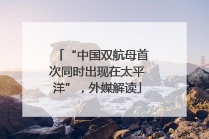 “中国双航母首次同时出现在太平洋”，外媒解读