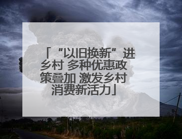“以旧换新”进乡村 多种优惠政策叠加 激发乡村消费新活力