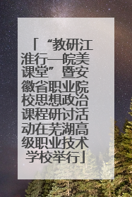 “教研江淮行—皖美课堂”暨安徽省职业院校思想政治课程研讨活动在芜湖高级职业技术学校举行