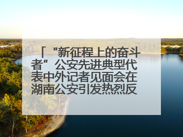 “新征程上的奋斗者”公安先进典型代表中外记者见面会在湖南公安引发热烈反响(二)