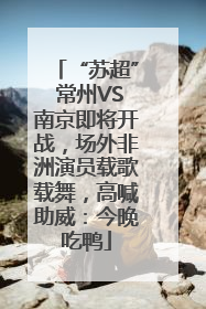 “苏超” 常州VS南京即将开战，场外非洲演员载歌载舞，高喊助威：今晚吃鸭