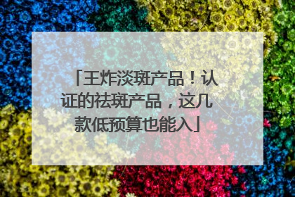 王炸淡斑产品！认证的祛斑产品，这几款低预算也能入