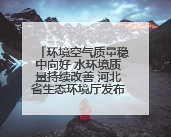 环境空气质量稳中向好 水环境质量持续改善 河北省生态环境厅发布《2024年河北省生态环境状况公报》