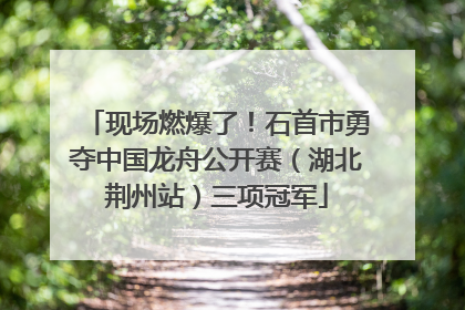 现场燃爆了！石首市勇夺中国龙舟公开赛（湖北荆州站）三项冠军