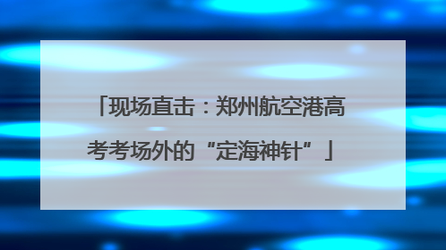 现场直击：郑州航空港高考考场外的“定海神针”