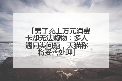 男子充上万元消费卡却无法购物：多人遇同类问题，天猫称将妥善处理