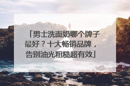 男士洗面奶哪个牌子最好？十大畅销品牌，告别油光粗糙超有效