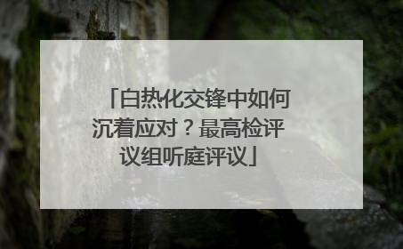 白热化交锋中如何沉着应对？最高检评议组听庭评议