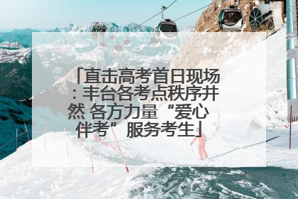 直击高考首日现场：丰台各考点秩序井然 各方力量“爱心伴考”服务考生
