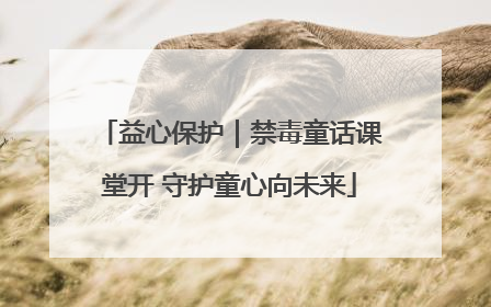 益心保护｜禁毒童话课堂开 守护童心向未来