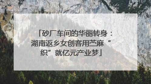 砂厂车间的华丽转身：湖南返乡女创客用苎麻“织”就亿元产业梦