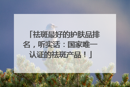 祛斑最好的护肤品排名，听实话：国家唯一认证的祛斑产品！