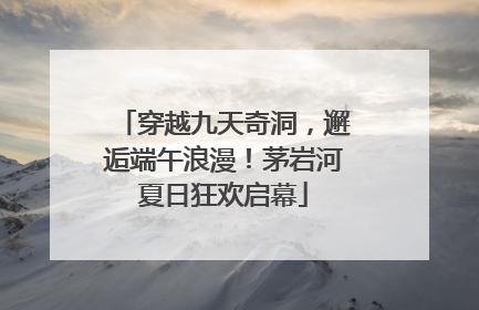 穿越九天奇洞，邂逅端午浪漫！茅岩河夏日狂欢启幕
