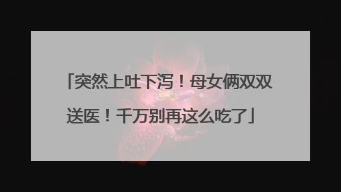突然上吐下泻！母女俩双双送医！千万别再这么吃了