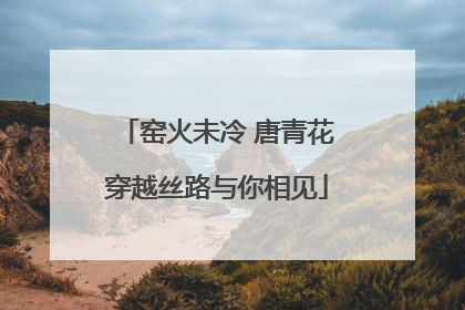 窑火未冷 唐青花穿越丝路与你相见