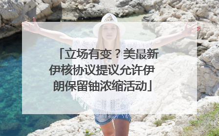 立场有变？美最新伊核协议提议允许伊朗保留铀浓缩活动
