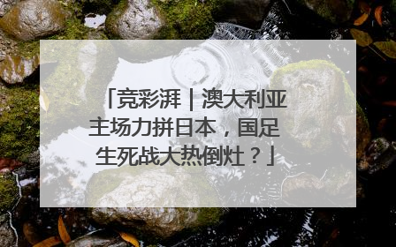 竞彩湃｜澳大利亚主场力拼日本，国足生死战大热倒灶？