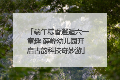 端午粽香邂逅六一童趣 薛峰幼儿园开启古韵科技奇妙游