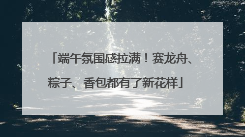 端午氛围感拉满！赛龙舟、粽子、香包都有了新花样