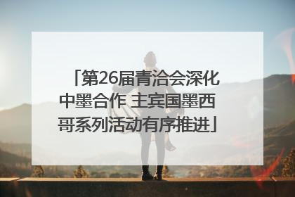第26届青洽会深化中墨合作 主宾国墨西哥系列活动有序推进