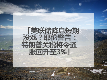 美联储降息短期没戏？耶伦警告：特朗普关税将令通胀回升至3%