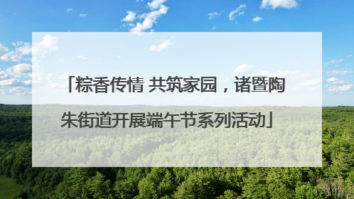 粽香传情 共筑家园，诸暨陶朱街道开展端午节系列活动
