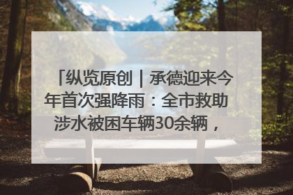 纵览原创｜承德迎来今年首次强降雨：全市救助涉水被困车辆30余辆，8日晚市区已无积水路段，交通恢复畅通