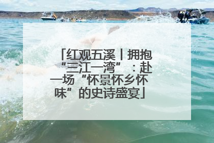 红观五溪丨拥抱“三江一湾”：赴一场“怀景怀乡怀味”的史诗盛宴