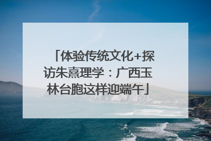 体验传统文化+探访朱熹理学：广西玉林台胞这样迎端午