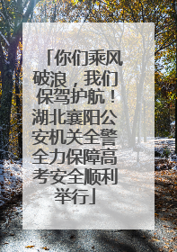 你们乘风破浪，我们保驾护航！湖北襄阳公安机关全警全力保障高考安全顺利举行