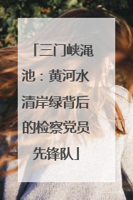 三门峡渑池：黄河水清岸绿背后的检察党员先锋队