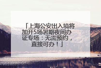 上海公安出入境将加开5场暑期夜间办证专场：无需预约，直接可办！