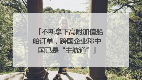 不断拿下高附加值船舶订单，跨国企业称中国已是“主航道”