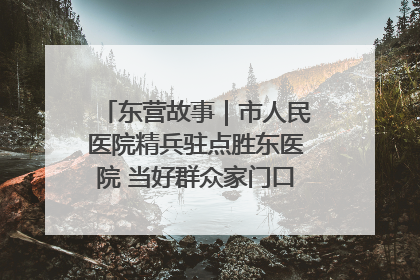 东营故事｜市人民医院精兵驻点胜东医院 当好群众家门口健康守护者