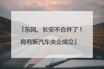 东风、长安不合并了！将有新汽车央企成立