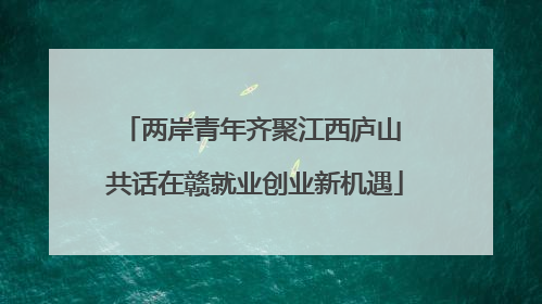 两岸青年齐聚江西庐山 共话在赣就业创业新机遇