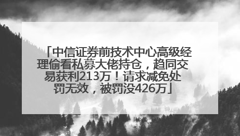 中信证券前技术中心高级经理偷看私募大佬持仓，趋同交易获利213万！请求减免处罚无效，被罚没426万