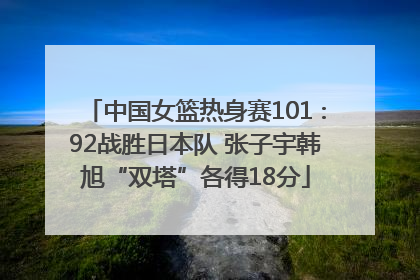 中国女篮热身赛101∶92战胜日本队 张子宇韩旭“双塔”各得18分