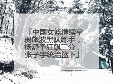 中国女篮继续拿弱旅波黑队练手，杨舒予狂飙三分，张子宇统治篮下