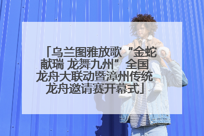 乌兰图雅放歌“金蛇献瑞 龙舞九州”全国龙舟大联动暨漳州传统龙舟邀请赛开幕式