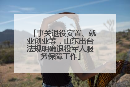 事关退役安置、就业创业等，山东出台法规明确退役军人服务保障工作