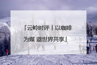 云岭时评丨以咖啡为媒 邀世界共享
