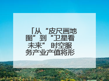 从“皮尺画地图”到“卫星看未来” 时空服务产业产值将形成万亿级市场