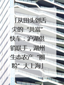从田头到舌尖的“共富”快车：沪湖供销联手，湖州生态农产“圈粉”大上海