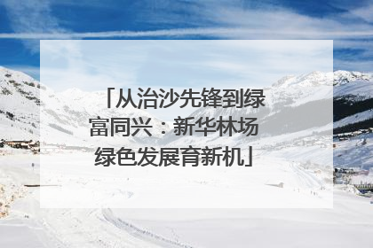从治沙先锋到绿富同兴：新华林场绿色发展育新机