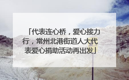 代表连心桥，爱心接力行，常州北港街道人大代表爱心捐助活动再出发